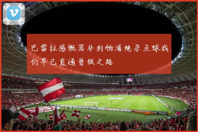 巴雷拉感慨若非利物浦绝杀点球我们早已直通晋级之路