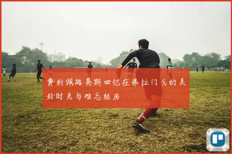 费利佩路易斯回忆在弗拉门戈的美好时光与难忘经历