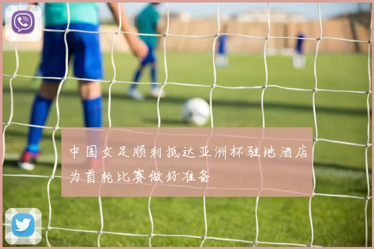 中国女足顺利抵达亚洲杯驻地酒店为首轮比赛做好准备