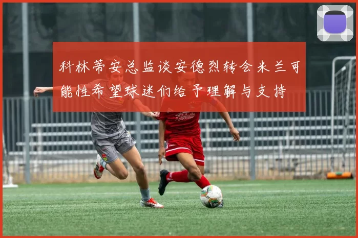 科林蒂安总监谈安德烈转会米兰可能性希望球迷们给予理解与支持