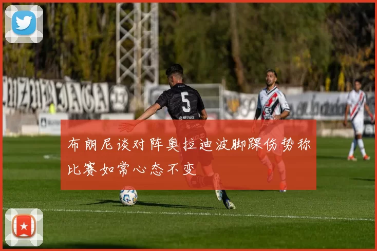 布朗尼谈对阵奥拉迪波脚踝伤势称比赛如常心态不变