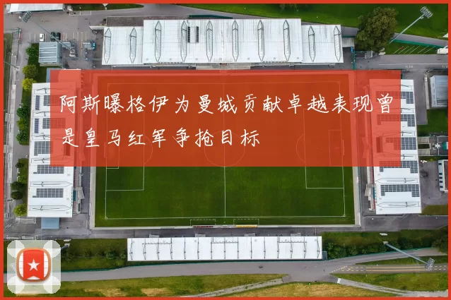 阿斯曝格伊为曼城贡献卓越表现曾是皇马红军争抢目标