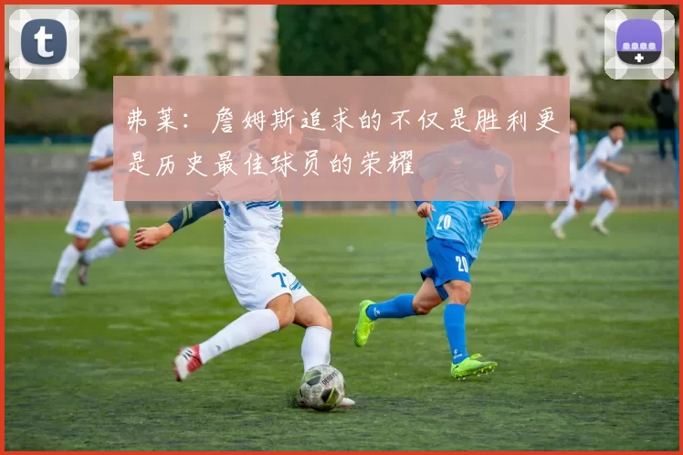 弗莱：詹姆斯追求的不仅是胜利更是历史最佳球员的荣耀