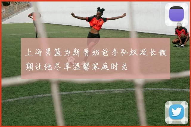 上海男篮为新晋奶爸李弘权延长假期让他尽享温馨家庭时光