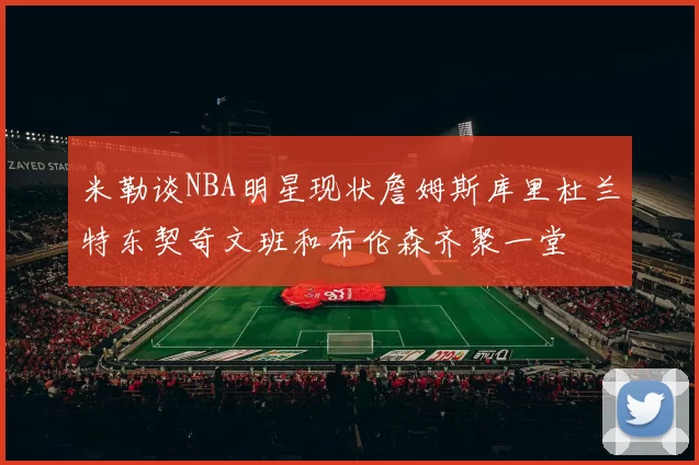 米勒谈NBA明星现状詹姆斯库里杜兰特东契奇文班和布伦森齐聚一堂