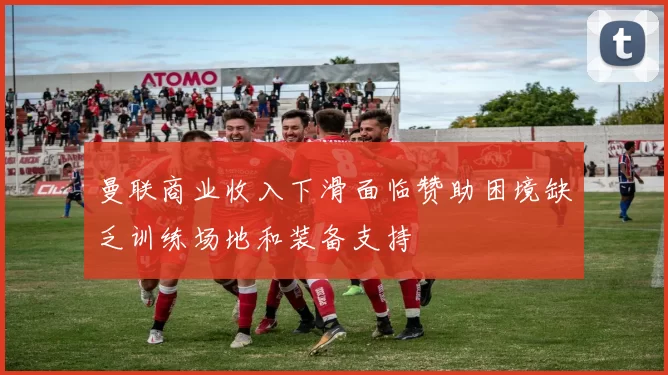 曼联商业收入下滑面临赞助困境缺乏训练场地和装备支持