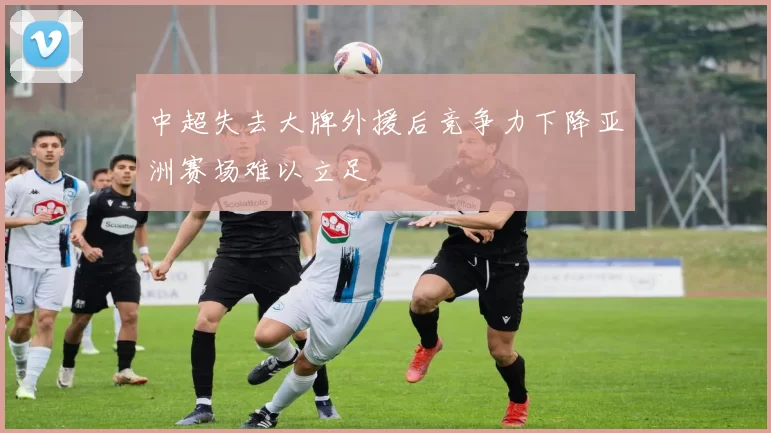 中超失去大牌外援后竞争力下降亚洲赛场难以立足