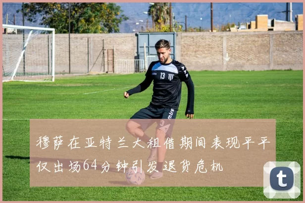 穆萨在亚特兰大租借期间表现平平仅出场64分钟引发退货危机