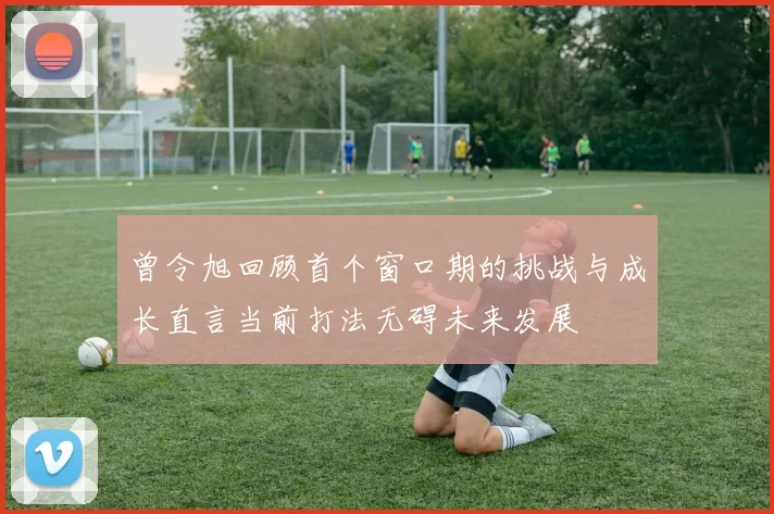 曾令旭回顾首个窗口期的挑战与成长直言当前打法无碍未来发展