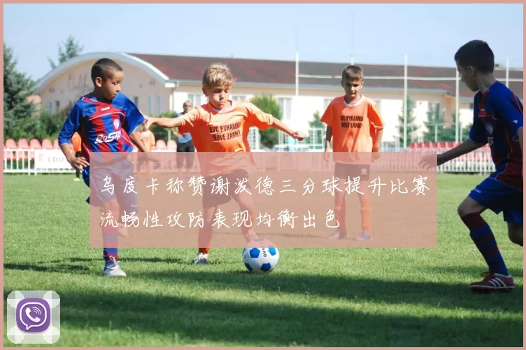 乌度卡称赞谢泼德三分球提升比赛流畅性攻防表现均衡出色