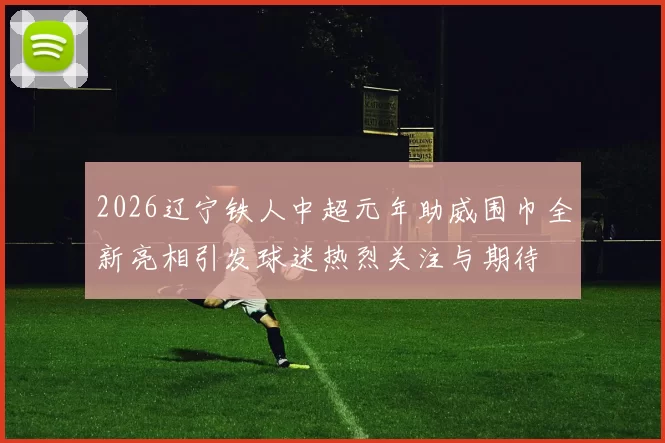 2026辽宁铁人中超元年助威围巾全新亮相引发球迷热烈关注与期待