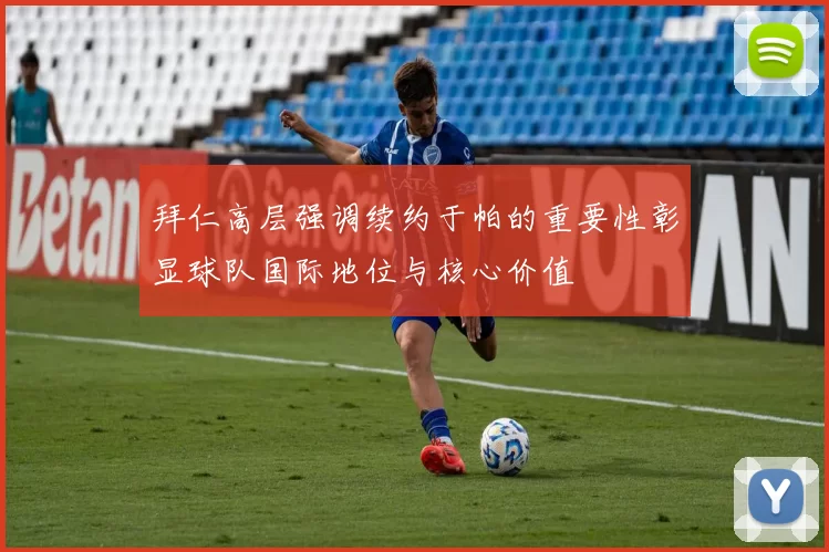 拜仁高层强调续约于帕的重要性彰显球队国际地位与核心价值