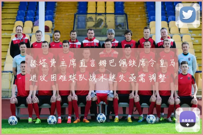 赫塔费主席直言姆巴佩缺席令皇马进攻困难球队战术迷失亟需调整