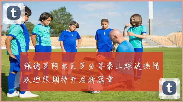 佩德罗阿尔瓦罗分享泰山球迷热情欢迎照期待开启新篇章