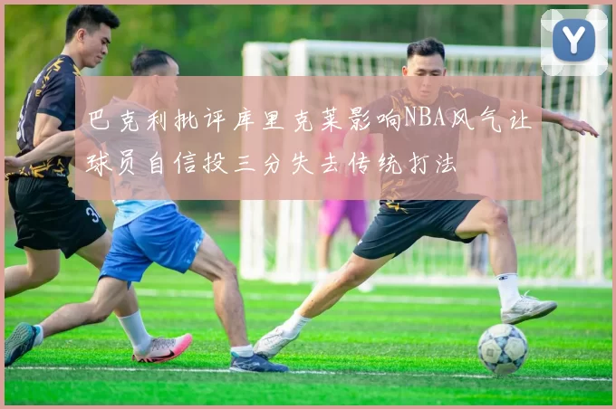 巴克利批评库里克莱影响NBA风气让球员自信投三分失去传统打法