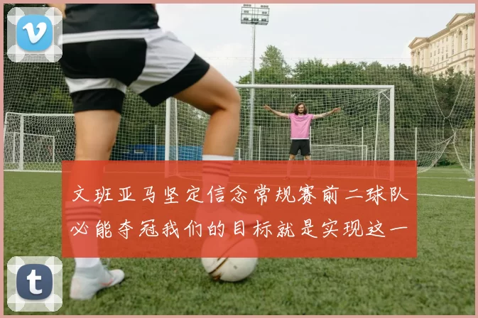 文班亚马坚定信念常规赛前二球队必能夺冠我们的目标就是实现这一伟大梦想