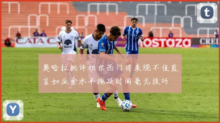 奥哈拉批评切尔西门将表现不佳直言如业余水平拖延时间毫无技巧