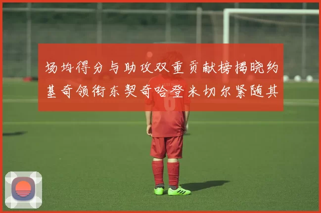 场均得分与助攻双重贡献榜揭晓约基奇领衔东契奇哈登米切尔紧随其后