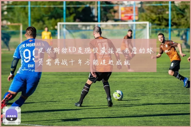 皮尔斯称KD是现役最接近老詹的球员需再战十年方能追赶成就