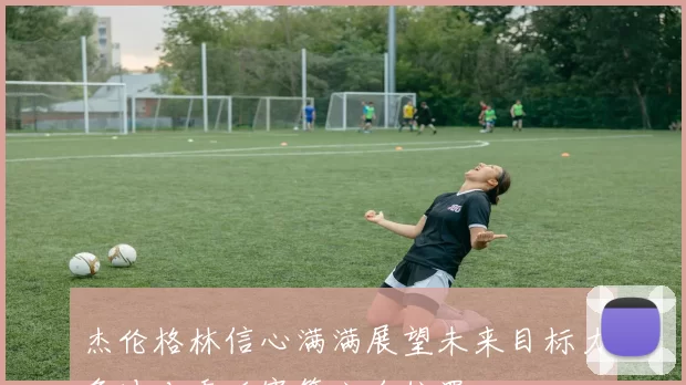 杰伦格林信心满满展望未来目标力争冲击季后赛第六名位置