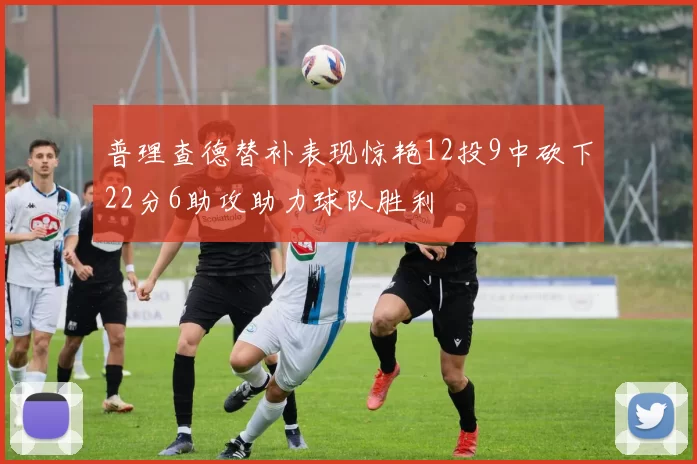 普理查德替补表现惊艳12投9中砍下22分6助攻助力球队胜利
