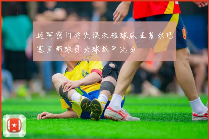 迈阿密门将失误未碰球瓜亚基尔巴塞罗那球员头球扳平比分