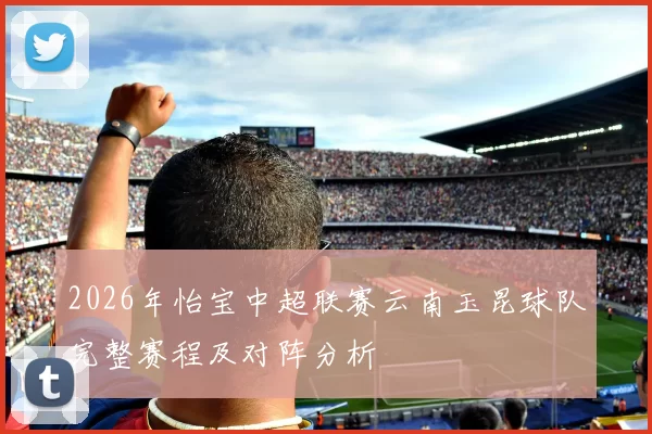 2026年怡宝中超联赛云南玉昆球队完整赛程及对阵分析
