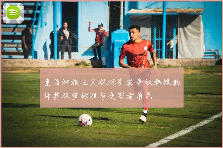 皇马种族主义双标引发争议韩媒批评其双重标准与受害者角色