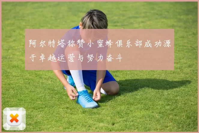 阿尔特塔称赞小蜜蜂俱乐部成功源于卓越运营与努力奋斗