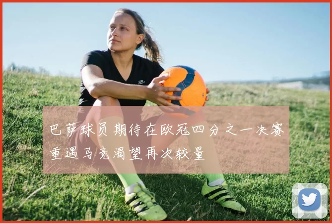 巴萨球员期待在欧冠四分之一决赛重遇马竞渴望再次较量