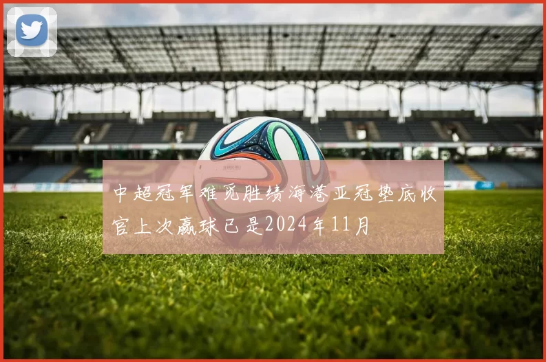 中超冠军难觅胜绩海港亚冠垫底收官上次赢球已是2024年11月