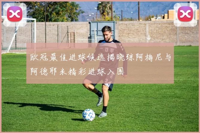 欧冠最佳进球候选揭晓琼阿梅尼与阿德耶米精彩进球入围