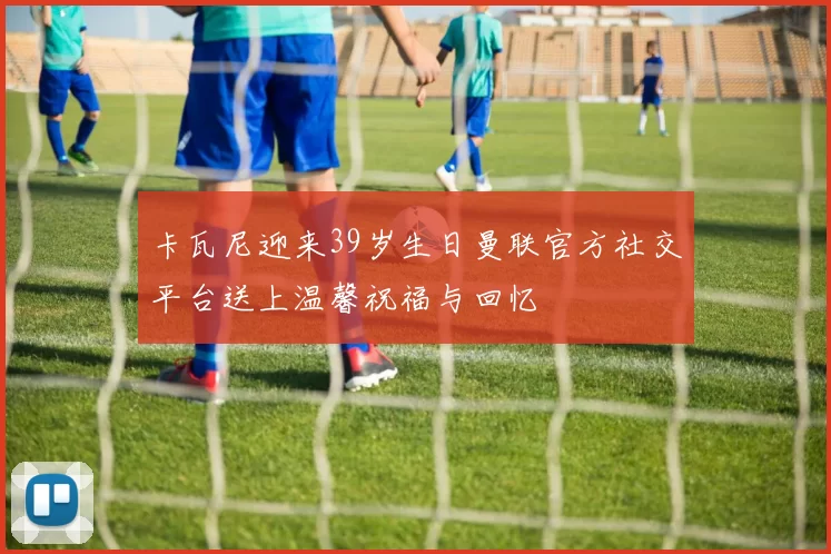 卡瓦尼迎来39岁生日曼联官方社交平台送上温馨祝福与回忆