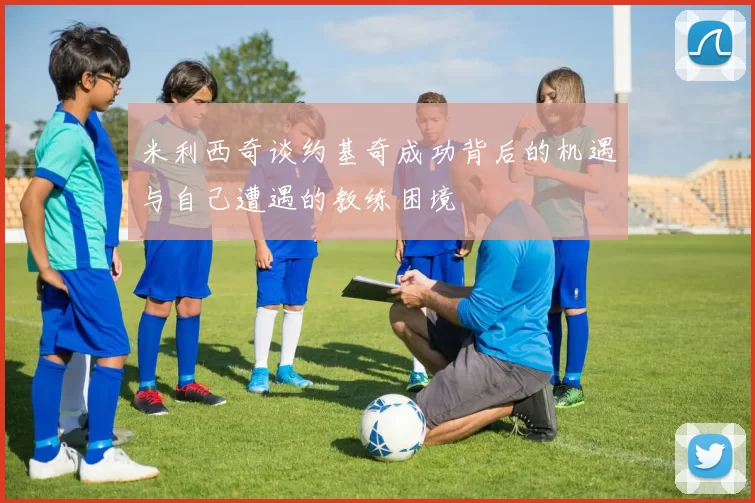 米利西奇谈约基奇成功背后的机遇与自己遭遇的教练困境